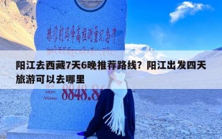 阳江去西藏7天6晚推荐路线？阳江出发四天旅游可以去哪里