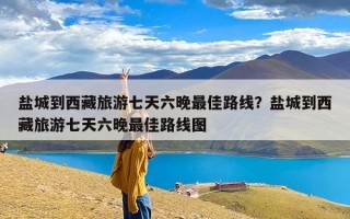 盐城到西藏旅游七天六晚最佳路线？盐城到西藏旅游七天六晚最佳路线图