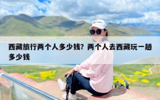 西藏旅行两个人多少钱？两个人去西藏玩一趟多少钱