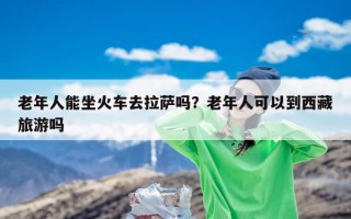 老年人能坐火车去拉萨吗？老年人可以到西藏旅游吗