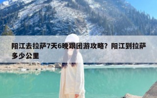 阳江去拉萨7天6晚跟团游攻略？阳江到拉萨多少公里