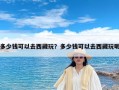 多少钱可以去西藏玩？多少钱可以去西藏玩呢