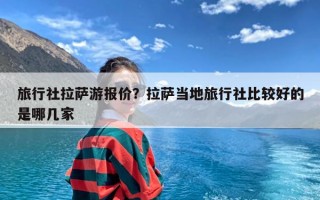 旅行社拉萨游报价？拉萨当地旅行社比较好的是哪几家