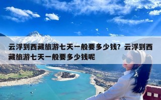 云浮到西藏旅游七天一般要多少钱？云浮到西藏旅游七天一般要多少钱呢