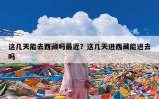 这几天能去西藏吗最近？这几天进西藏能进去吗