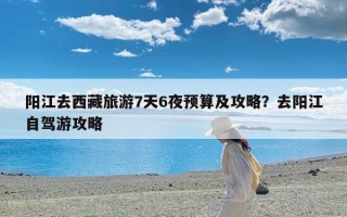 阳江去西藏旅游7天6夜预算及攻略？去阳江自驾游攻略