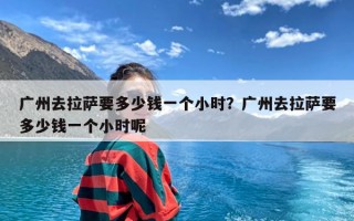 广州去拉萨要多少钱一个小时？广州去拉萨要多少钱一个小时呢