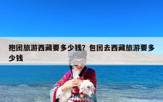 抱团旅游西藏要多少钱？包团去西藏旅游要多少钱