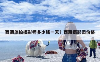 西藏旅拍摄影师多少钱一天？西藏摄影团价格