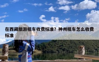 在西藏旅游租车收费标准？神州租车怎么收费标准