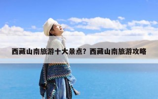 西藏山南旅游十大景点？西藏山南旅游攻略