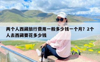 两个人西藏旅行费用一般多少钱一个月？2个人去西藏要花多少钱
