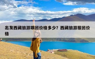 出发西藏旅游跟团价格多少？西藏旅游报团价格