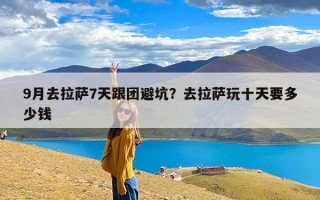 9月去拉萨7天跟团避坑？去拉萨玩十天要多少钱