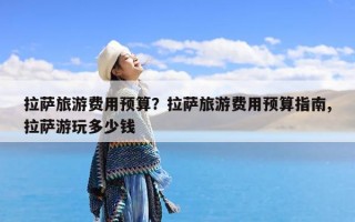 拉萨旅游费用预算？拉萨旅游费用预算指南,拉萨游玩多少钱