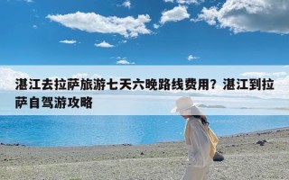 湛江去拉萨旅游七天六晚路线费用？湛江到拉萨自驾游攻略