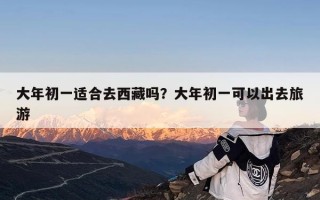 大年初一适合去西藏吗？大年初一可以出去旅游