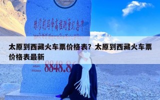 太原到西藏火车票价格表？太原到西藏火车票价格表最新