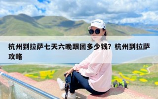 杭州到拉萨七天六晚跟团多少钱？杭州到拉萨攻略