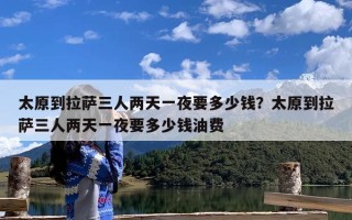 太原到拉萨三人两天一夜要多少钱？太原到拉萨三人两天一夜要多少钱油费