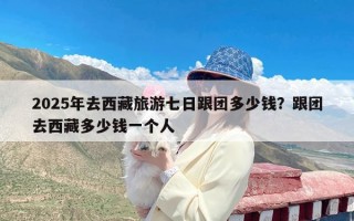 2025年去西藏旅游七日跟团多少钱？跟团去西藏多少钱一个人