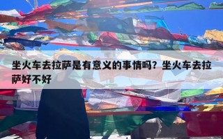 坐火车去拉萨是有意义的事情吗？坐火车去拉萨好不好