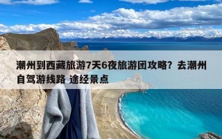 潮州到西藏旅游7天6夜旅游团攻略？去潮州自驾游线路 途经景点