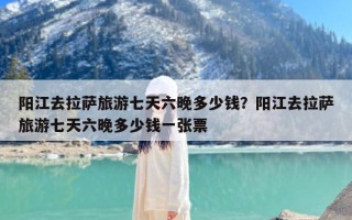 阳江去拉萨旅游七天六晚多少钱？阳江去拉萨旅游七天六晚多少钱一张票