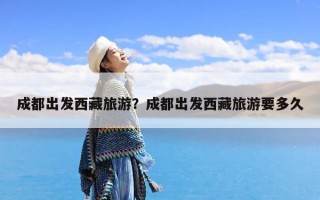 成都出发西藏旅游？成都出发西藏旅游要多久