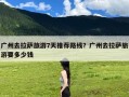广州去拉萨旅游7天推荐路线？广州去拉萨旅游要多少钱