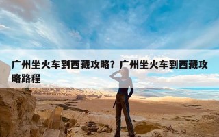 广州坐火车到西藏攻略？广州坐火车到西藏攻略路程
