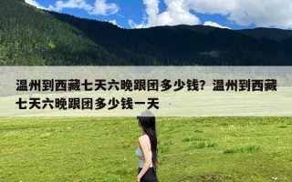 温州到西藏七天六晚跟团多少钱？温州到西藏七天六晚跟团多少钱一天