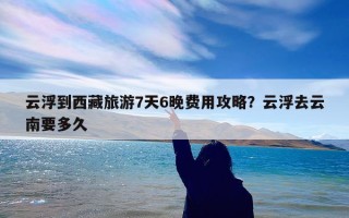 云浮到西藏旅游7天6晚费用攻略？云浮去云南要多久