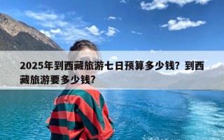 2025年到西藏旅游七日预算多少钱？到西藏旅游要多少钱?