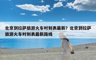 北京到拉萨旅游火车时刻表最新？北京到拉萨旅游火车时刻表最新路线