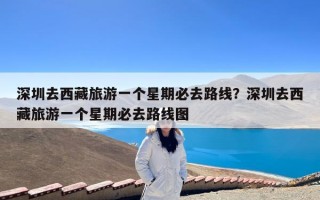 深圳去西藏旅游一个星期必去路线？深圳去西藏旅游一个星期必去路线图