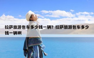 拉萨旅游包车多少钱一辆？拉萨旅游包车多少钱一辆啊