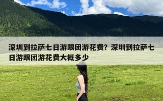 深圳到拉萨七日游跟团游花费？深圳到拉萨七日游跟团游花费大概多少