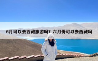 6月可以去西藏旅游吗？六月份可以去西藏吗
