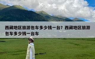 西藏地区旅游包车多少钱一台？西藏地区旅游包车多少钱一台车