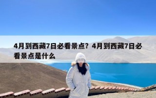 4月到西藏7日必看景点？4月到西藏7日必看景点是什么