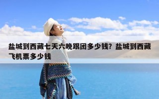 盐城到西藏七天六晚跟团多少钱？盐城到西藏飞机票多少钱