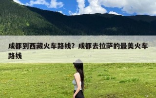 成都到西藏火车路线？成都去拉萨的最美火车路线