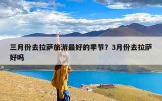 三月份去拉萨旅游最好的季节？3月份去拉萨好吗