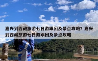 嘉兴到西藏旅游七日游跟团及景点攻略？嘉兴到西藏旅游七日游跟团及景点攻略