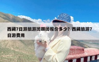 西藏7日游旅游团跟团报价多少？西藏旅游7日游费用
