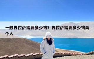 一般去拉萨需要多少钱？去拉萨需要多少钱两个人