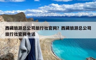 西藏旅游总公司旅行社官网？西藏旅游总公司旅行社官网电话