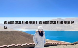 西藏旅游三月去哪里？西藏旅游三月去哪里好玩
