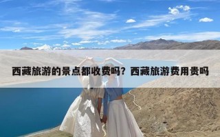 西藏旅游的景点都收费吗？西藏旅游费用贵吗